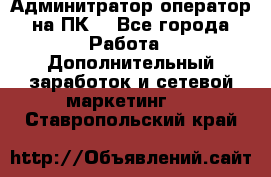 Админитратор-оператор на ПК  - Все города Работа » Дополнительный заработок и сетевой маркетинг   . Ставропольский край